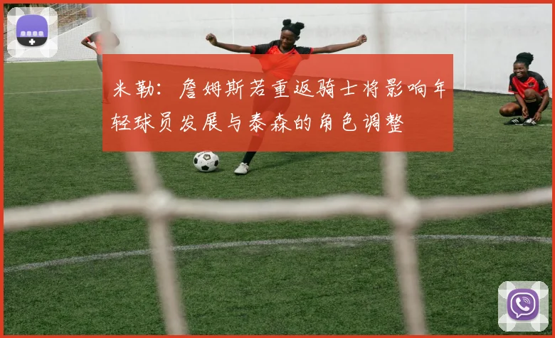 米勒：詹姆斯若重返骑士将影响年轻球员发展与泰森的角色调整
