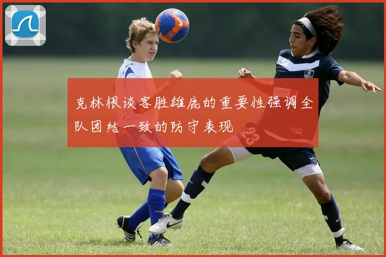 克林根谈客胜雄鹿的重要性强调全队团结一致的防守表现