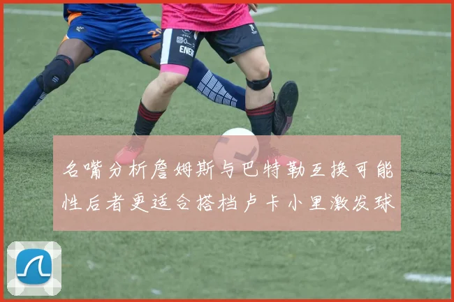 名嘴分析詹姆斯与巴特勒互换可能性后者更适合搭档卢卡小里激发球队激情
