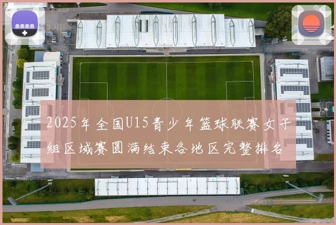 2025年全国U15青少年篮球联赛女子组区域赛圆满结束各地区完整排名揭晓