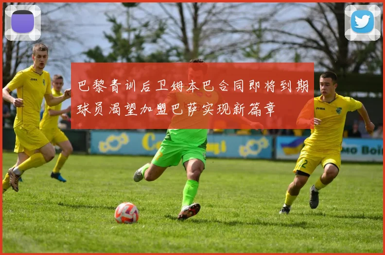 巴黎青训后卫姆本巴合同即将到期球员渴望加盟巴萨实现新篇章