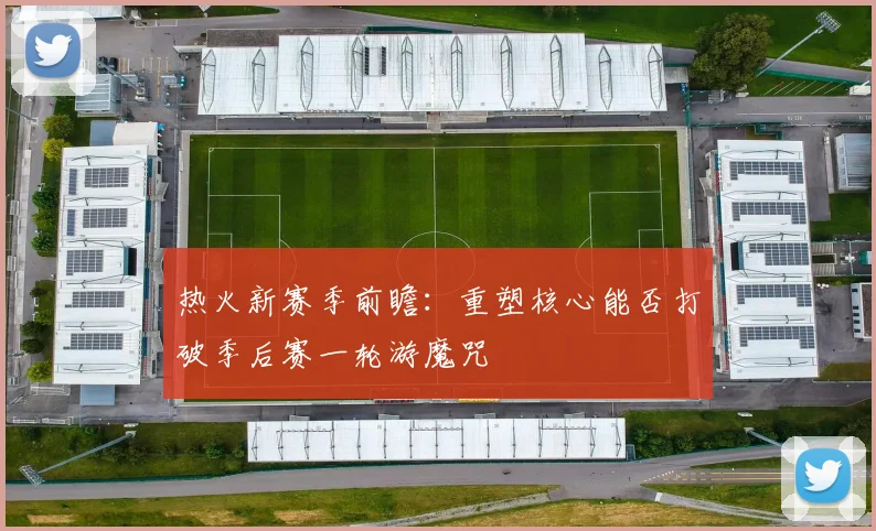 热火新赛季前瞻：重塑核心能否打破季后赛一轮游魔咒