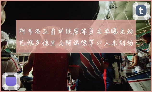 阿韦洛亚首训缺席球员名单曝光姆巴佩罗德里戈阿诺德等六人未到场