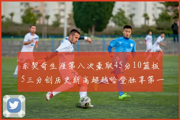 东契奇生涯第八次豪取45分10篮板5三分创历史新高超越哈登独享第一