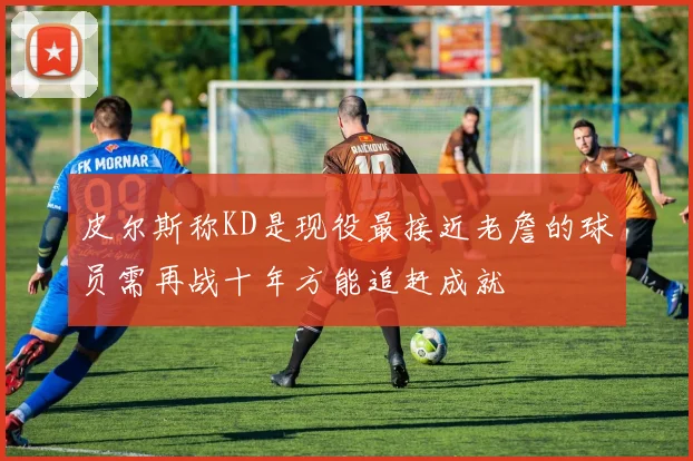 皮尔斯称KD是现役最接近老詹的球员需再战十年方能追赶成就