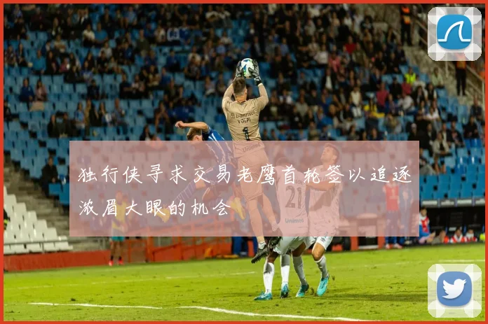 独行侠寻求交易老鹰首轮签以追逐浓眉大眼的机会