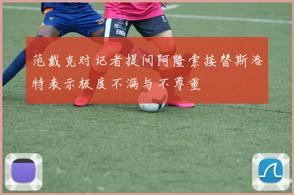 范戴克对记者提问阿隆索接替斯洛特表示极度不满与不尊重