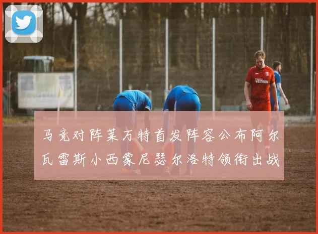 马竞对阵莱万特首发阵容公布阿尔瓦雷斯小西蒙尼瑟尔洛特领衔出战