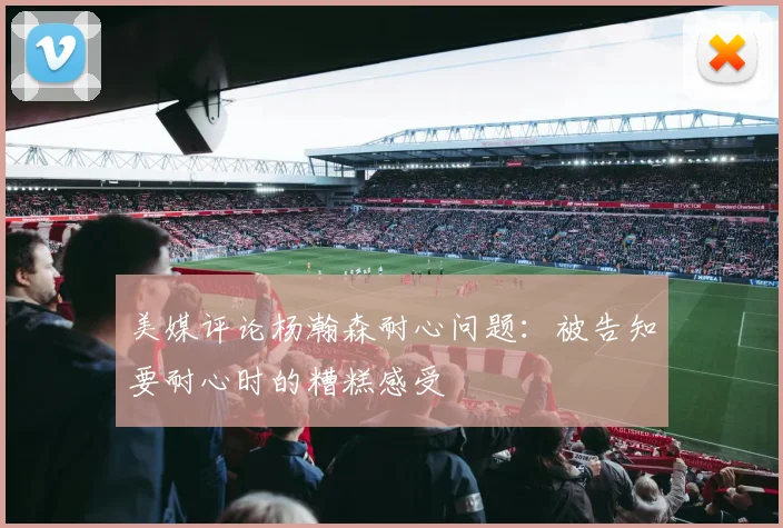 美媒评论杨瀚森耐心问题：被告知要耐心时的糟糕感受