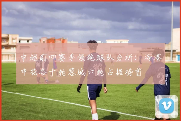 中超前四赛季领跑球队分析：海港申花各十轮蓉城六轮占据榜首
