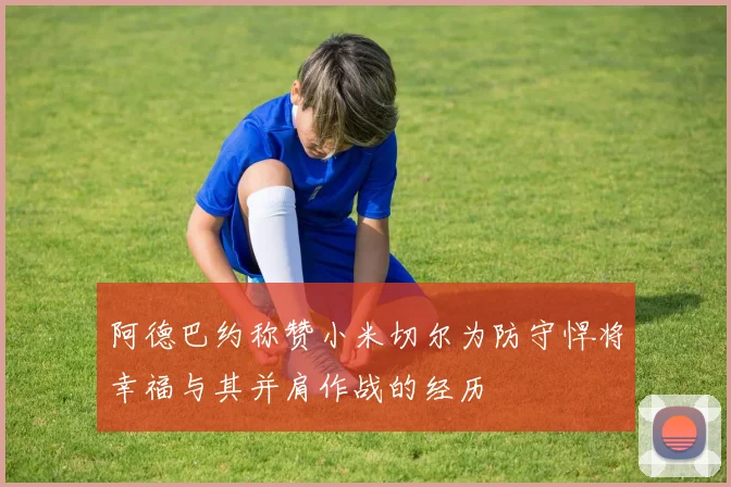 阿德巴约称赞小米切尔为防守悍将幸福与其并肩作战的经历