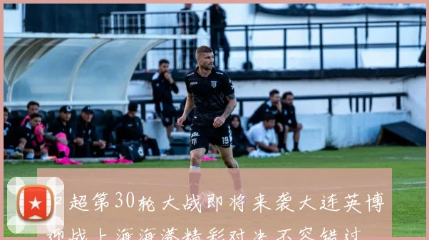 中超第30轮大战即将来袭大连英博迎战上海海港精彩对决不容错过