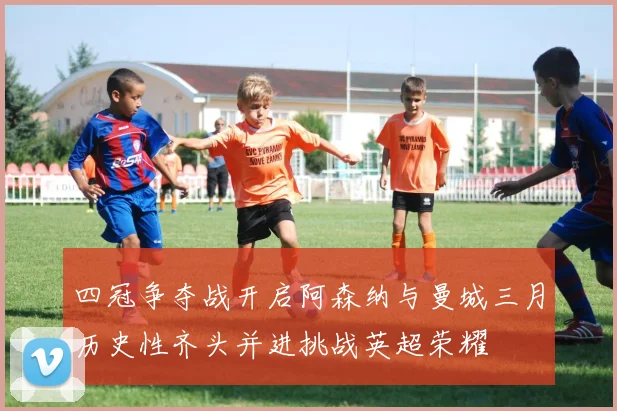 四冠争夺战开启阿森纳与曼城三月历史性齐头并进挑战英超荣耀