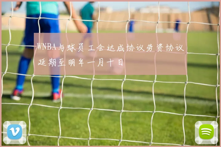 WNBA与球员工会达成协议劳资协议延期至明年一月十日