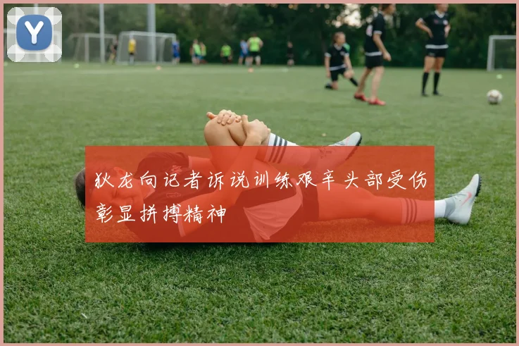 狄龙向记者诉说训练艰辛头部受伤彰显拼搏精神