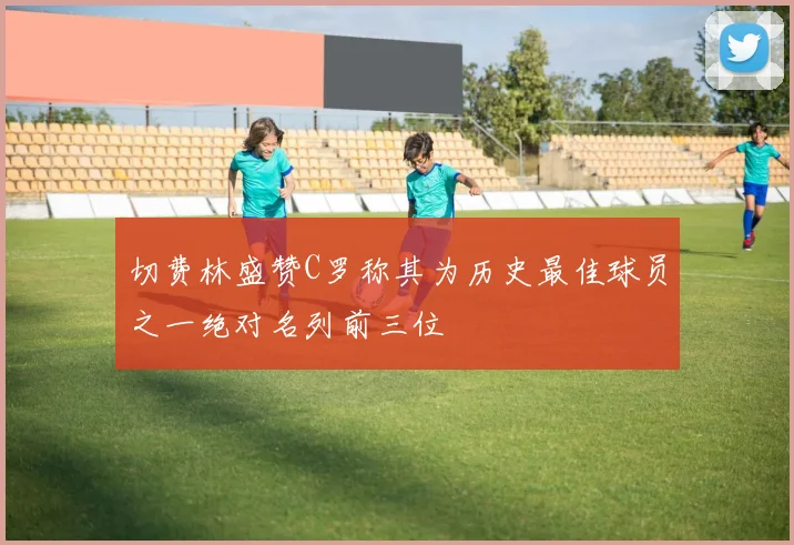 切费林盛赞C罗称其为历史最佳球员之一绝对名列前三位