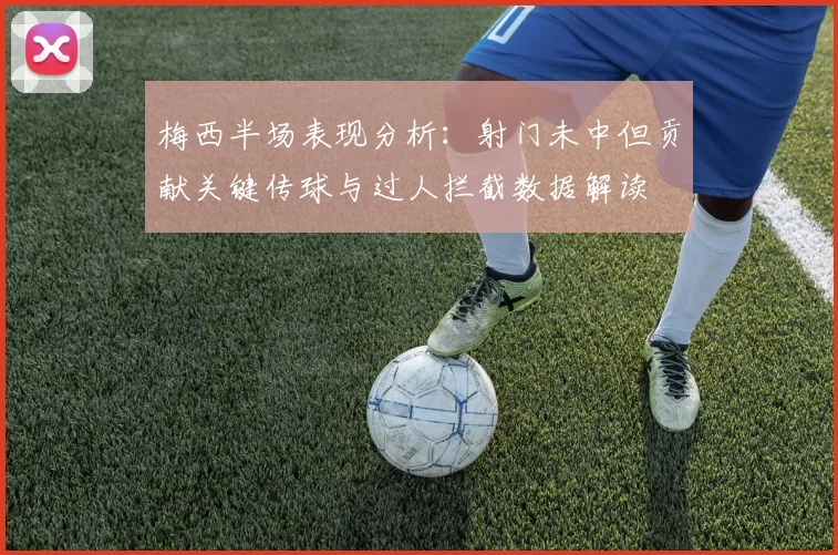 梅西半场表现分析：射门未中但贡献关键传球与过人拦截数据解读