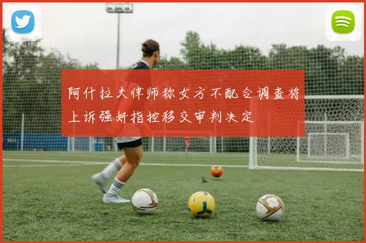 阿什拉夫律师称女方不配合调查将上诉强奸指控移交审判决定