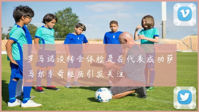 罗马诺谈转会体检是否代表成功萨马尔季奇经历引发关注